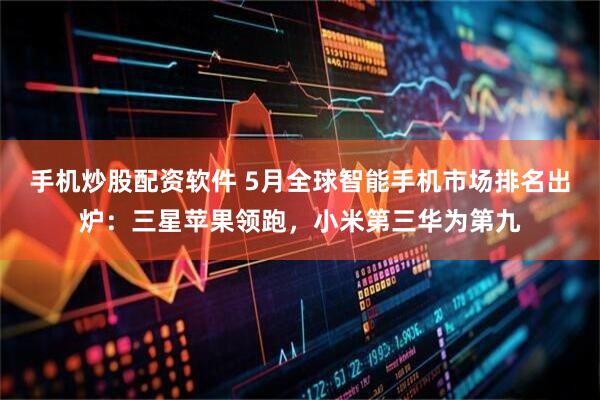 手机炒股配资软件 5月全球智能手机市场排名出炉：三星苹果领跑，小米第三华为第九