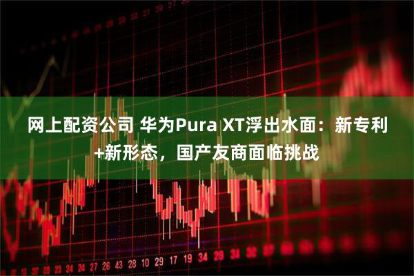 网上配资公司 华为Pura XT浮出水面：新专利+新形态，国产友商面临挑战