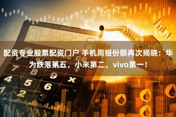 配资专业股票配资门户 手机周报份额再次揭晓：华为跌落第五，小米第二，vivo第一！