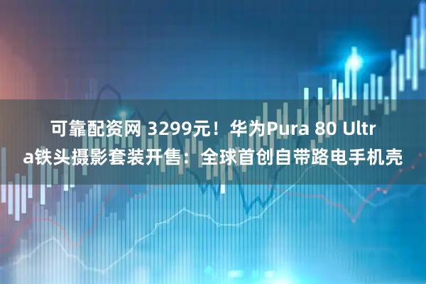 可靠配资网 3299元！华为Pura 80 Ultra铁头摄影套装开售：全球首创自带路电手机壳