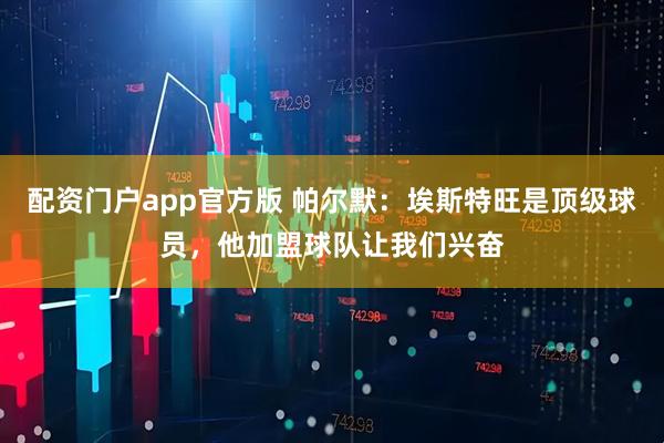 配资门户app官方版 帕尔默：埃斯特旺是顶级球员，他加盟球队让我们兴奋