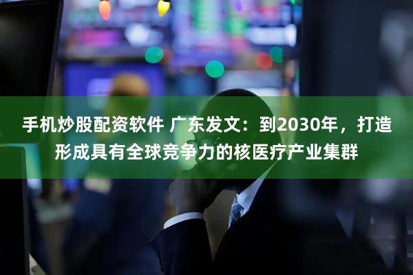 手机炒股配资软件 广东发文：到2030年，打造形成具有全球竞争力的核医疗产业集群