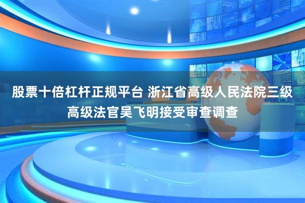 股票十倍杠杆正规平台 浙江省高级人民法院三级高级法官吴飞明接受审查调查