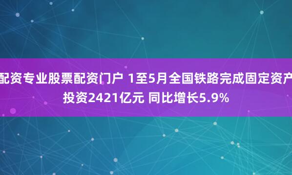 配资专业股票配资门户 1至5月全国铁路完成固定资产投资2421亿元 同比增长5.9%