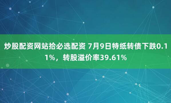 炒股配资网站拾必选配资 7月9日特纸转债下跌0.11%，转股溢价率39.61%