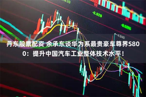 丹东股票配资 余承东谈华为系最贵豪车尊界S800：提升中国汽车工业整体技术水平！