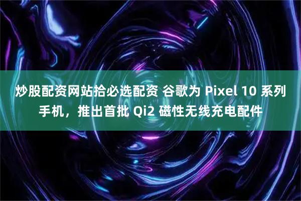 炒股配资网站拾必选配资 谷歌为 Pixel 10 系列手机，推出首批 Qi2 磁性无线充电配件