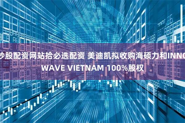 炒股配资网站拾必选配资 美迪凯拟收购海硕力和INNOWAVE VIETNAM 100%股权