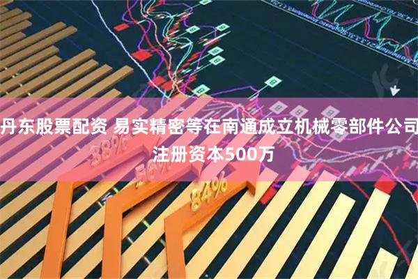丹东股票配资 易实精密等在南通成立机械零部件公司  注册资本500万