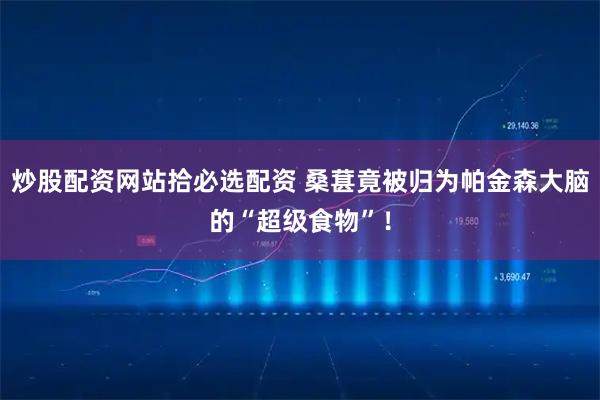 炒股配资网站拾必选配资 桑葚竟被归为帕金森大脑的“超级食物”！