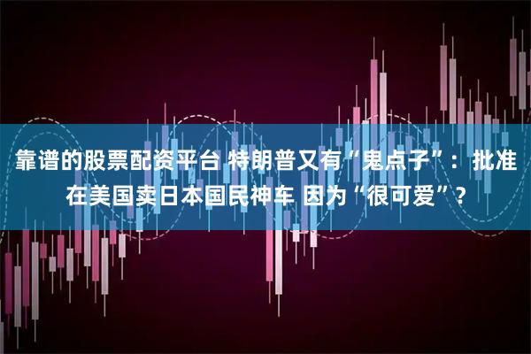 靠谱的股票配资平台 特朗普又有“鬼点子”：批准在美国卖日本国民神车 因为“很可爱”？