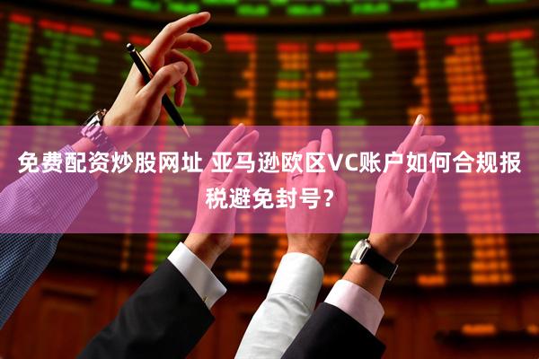 免费配资炒股网址 亚马逊欧区VC账户如何合规报税避免封号？