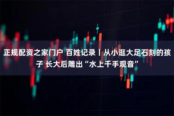 正规配资之家门户 百姓记录丨从小逛大足石刻的孩子 长大后雕出“水上千手观音”