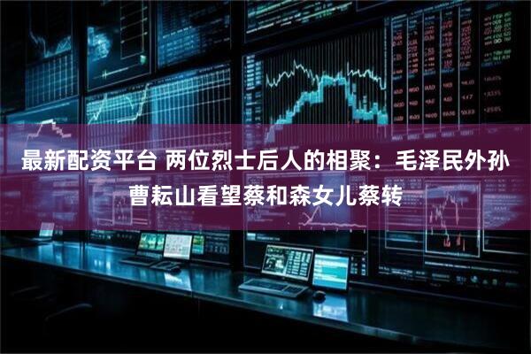 最新配资平台 两位烈士后人的相聚：毛泽民外孙曹耘山看望蔡和森女儿蔡转