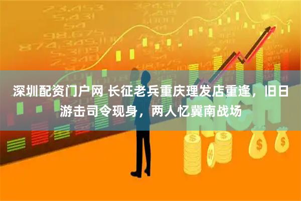 深圳配资门户网 长征老兵重庆理发店重逢，旧日游击司令现身，两人忆冀南战场