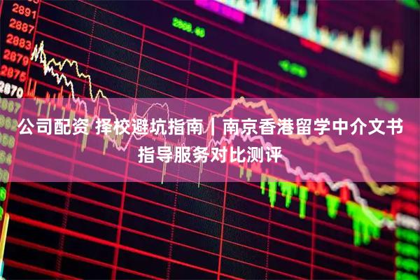 公司配资 择校避坑指南｜南京香港留学中介文书指导服务对比测评