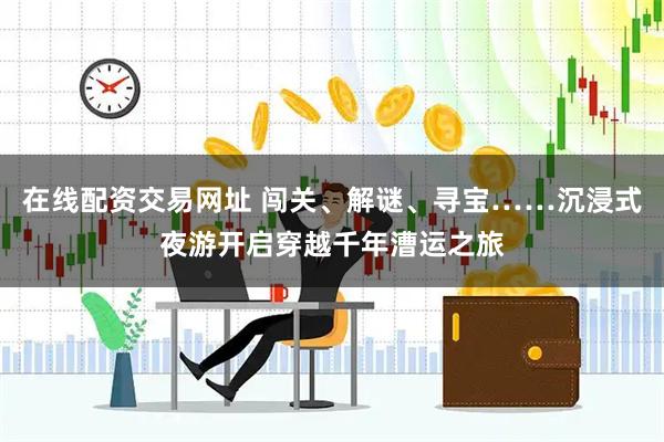 在线配资交易网址 闯关、解谜、寻宝……沉浸式夜游开启穿越千年漕运之旅