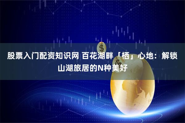 股票入门配资知识网 百花湖畔「栖」心地：解锁山湖旅居的N种美好