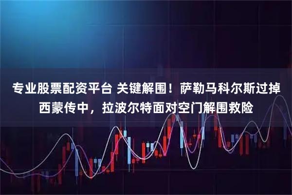 专业股票配资平台 关键解围！萨勒马科尔斯过掉西蒙传中，拉波尔特面对空门解围救险