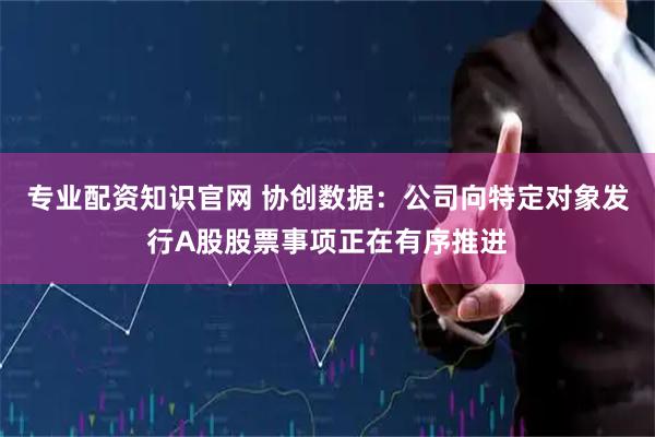 专业配资知识官网 协创数据：公司向特定对象发行A股股票事项正在有序推进